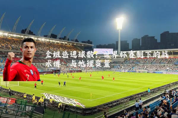全组总进球数：世界杯赛制下的战术博弈与地理变量