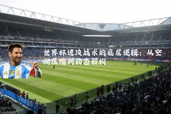 世界杯进攻战术的底层逻辑:从空间压缩到动态解构